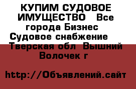 КУПИМ СУДОВОЕ ИМУЩЕСТВО - Все города Бизнес » Судовое снабжение   . Тверская обл.,Вышний Волочек г.